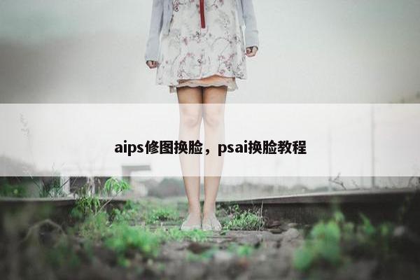 aips修图换脸,psai换脸教程