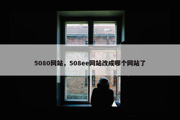 5080网站，508ee网站改成哪个网站了