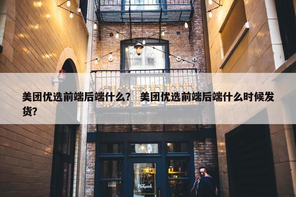 美团优选前端后端什么？ 美团优选前端后端什么时候发货？