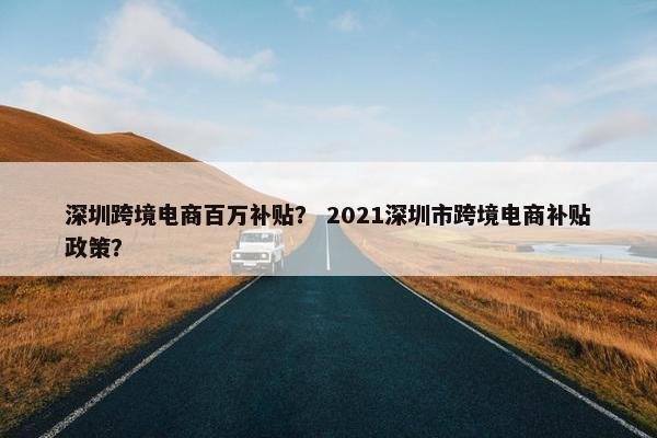 深圳跨境电商百万补贴？ 2021深圳市跨境电商补贴政策？