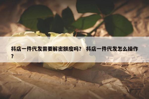 抖店一件代发需要解密额度吗? 抖店一件代发怎么操作?