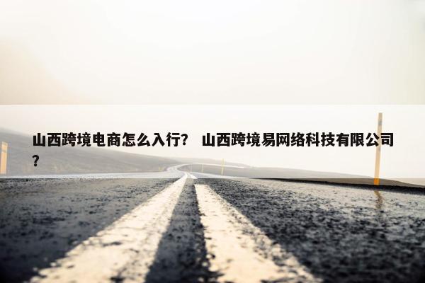 山西跨境电商怎么入行? 山西跨境易网络科技有限公司?