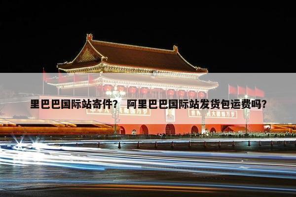 里巴巴国际站寄件? 阿里巴巴国际站发货包运费吗? 里巴巴国际站寄件? 阿里巴巴国际站发货包运费吗?