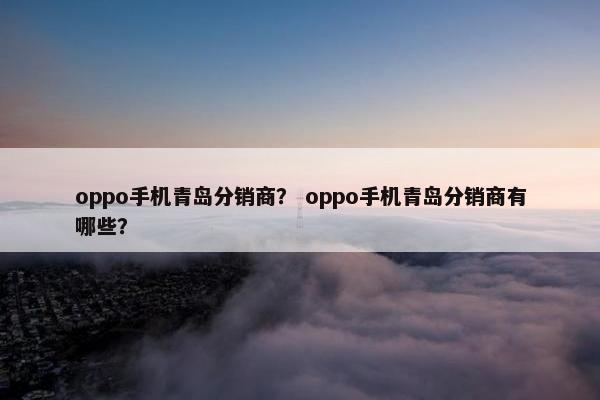 oppo手机青岛分销商？ oppo手机青岛分销商有哪些？