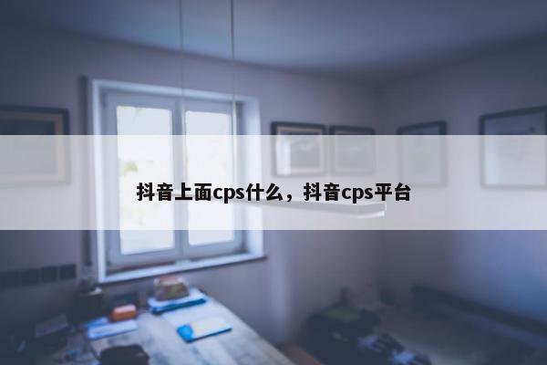 抖音上面cps什么，抖音cps平台