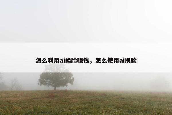 怎么利用ai换脸赚钱，怎么使用ai换脸