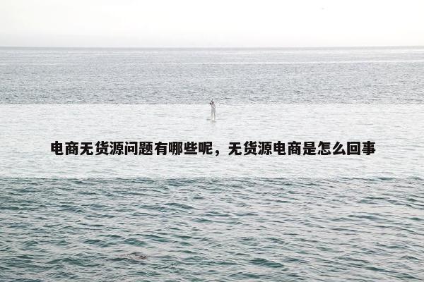 电商无货源问题有哪些呢，无货源电商是怎么回事