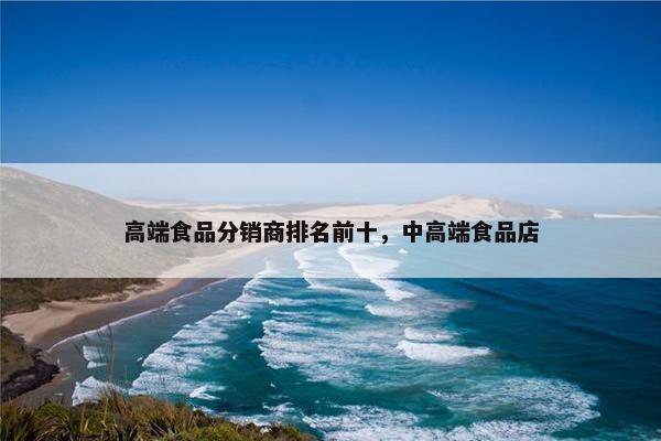 高端食品分销商排名前十，中高端食品店