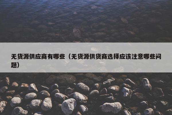无货源供应商有哪些（无货源供货商选择应该注意哪些问题）