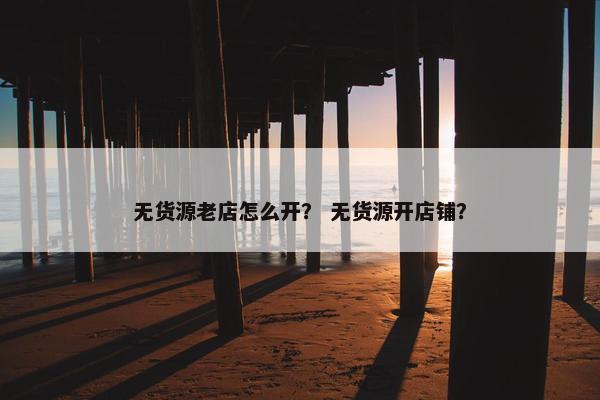 无货源老店怎么开？ 无货源开店铺？