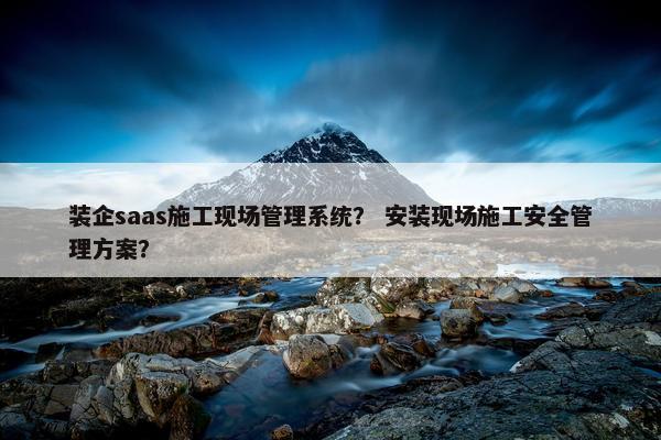 装企saas施工现场管理系统? 安装现场施工安全管理方案?