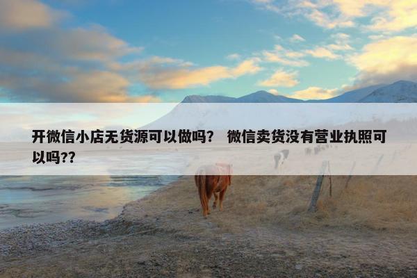 开微信小店无货源可以做吗？ 微信卖货没有营业执照可以吗?？