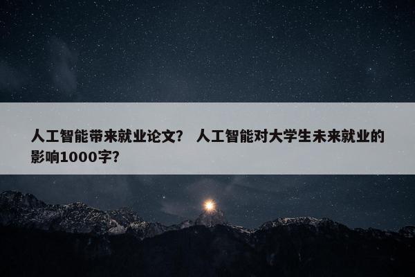 人工智能带来就业论文? 人工智能对大学生未来就业的影响1000字?