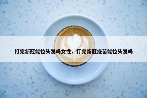 打完新冠能拉头发吗女性，打完新冠疫苗能拉头发吗