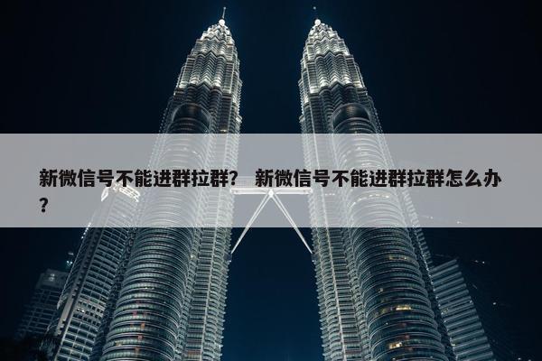 新微信号不能进群拉群？ 新微信号不能进群拉群怎么办？