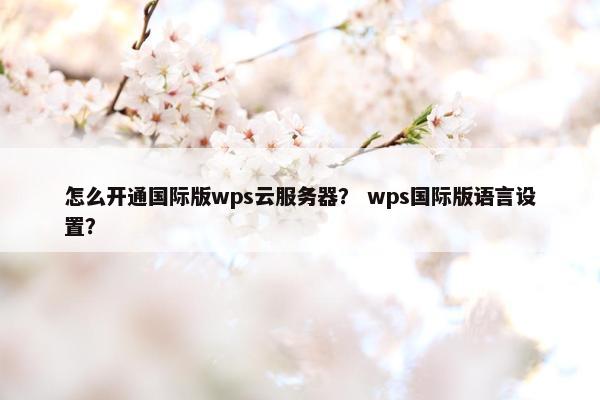 怎么开通国际版wps云服务器？ wps国际版语言设置？