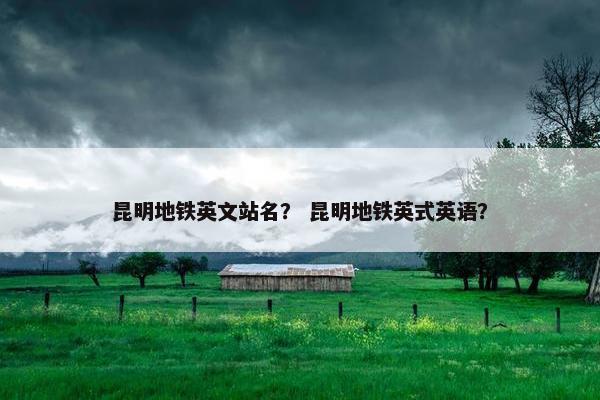 昆明地铁英文站名？ 昆明地铁英式英语？