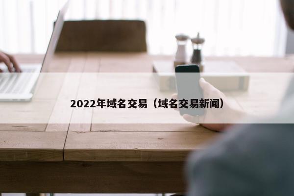 2022年域名交易(域名交易新闻) 2022年域名交易(域名交易新闻)