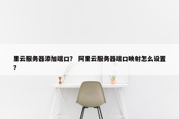 里云服务器添加端口？ 阿里云服务器端口映射怎么设置？