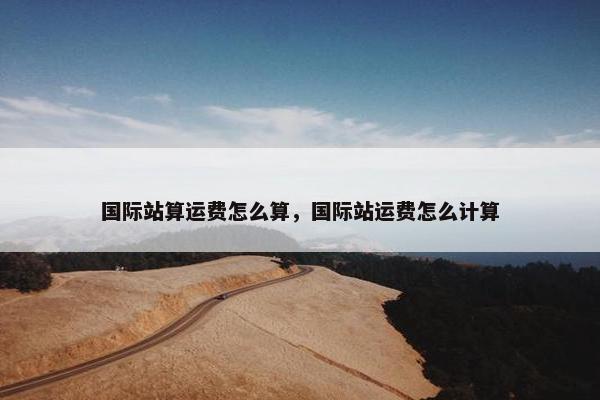 国际站算运费怎么算，国际站运费怎么计算