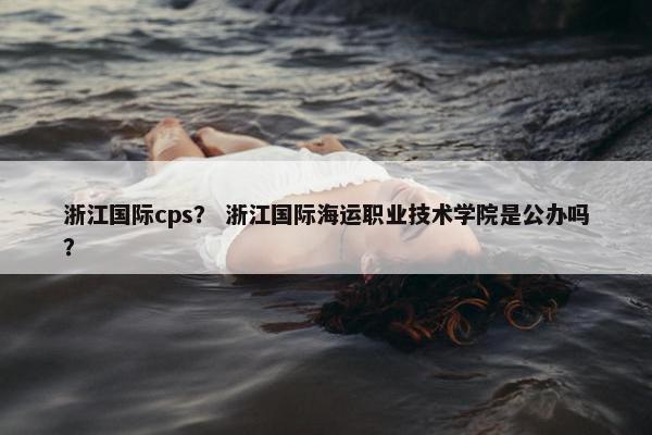 浙江国际cps? 浙江国际海运职业技术学院是公办吗? 浙江国际cps? 浙江国际海运职业技术学院是公办吗?