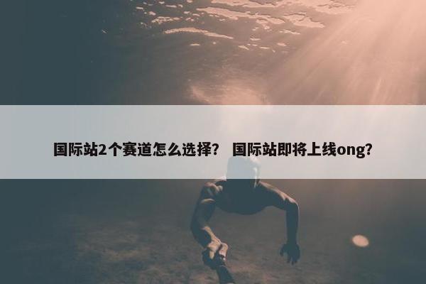 国际站2个赛道怎么选择？ 国际站即将上线ong？