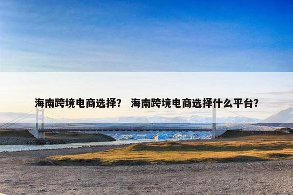 海南跨境电商选择？ 海南跨境电商选择什么平台？