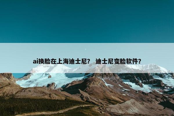 ai换脸在上海迪士尼？ 迪士尼变脸软件？
