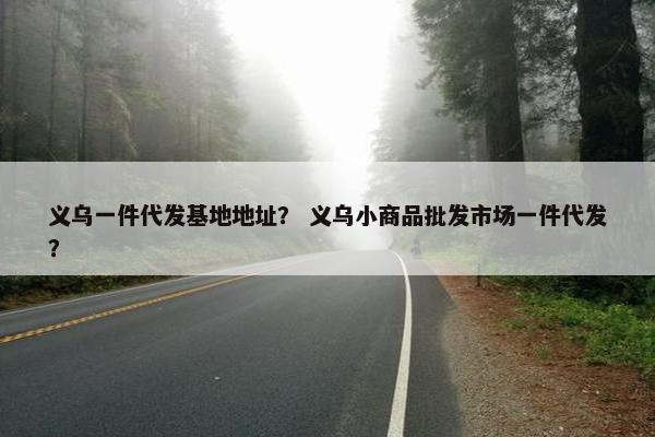义乌一件代发基地地址？ 义乌小商品批发市场一件代发？