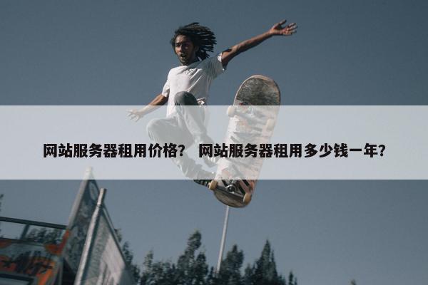 网站服务器租用价格？ 网站服务器租用多少钱一年？