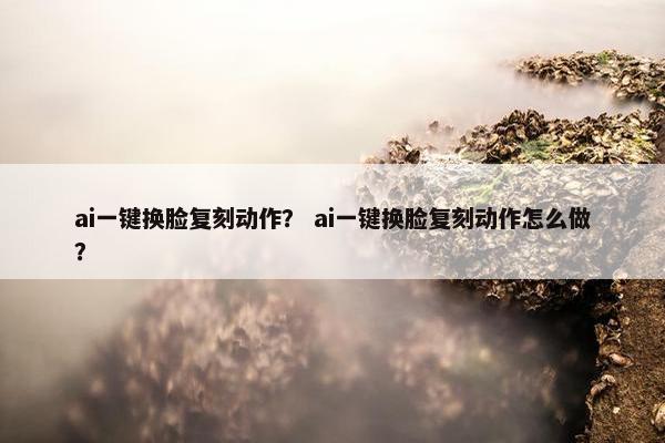 ai一键换脸复刻动作？ ai一键换脸复刻动作怎么做？
