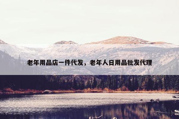 老年用品店一件代发，老年人日用品批发代理