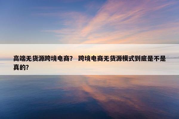 高端无货源跨境电商？ 跨境电商无货源模式到底是不是真的？