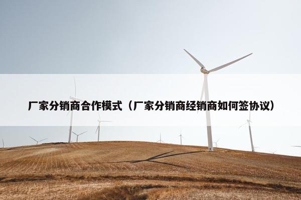 厂家分销商合作模式（厂家分销商经销商如何签协议）