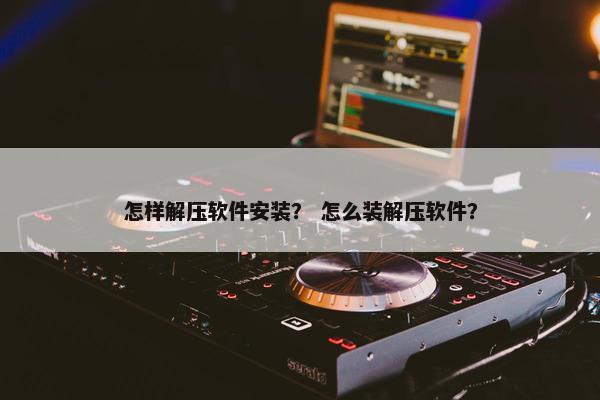 怎样解压软件安装？ 怎么装解压软件？