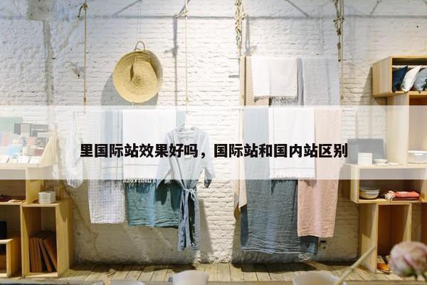 里国际站效果好吗，国际站和国内站区别