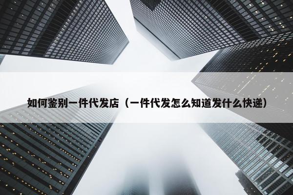 如何鉴别一件代发店（一件代发怎么知道发什么快递）