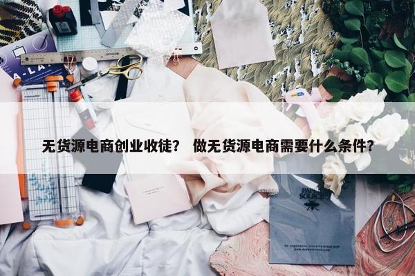 无货源电商创业收徒？ 做无货源电商需要什么条件？