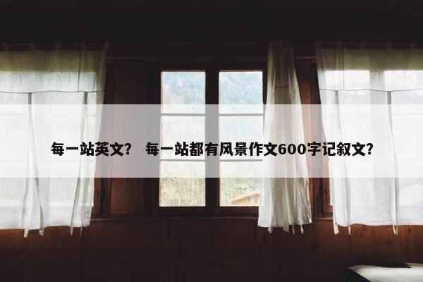 每一站英文？ 每一站都有风景作文600字记叙文？