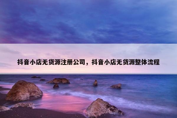 抖音小店无货源注册公司，抖音小店无货源整体流程
