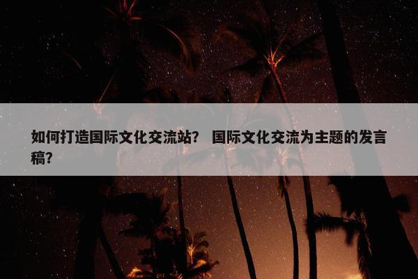 如何打造国际文化交流站？ 国际文化交流为主题的发言稿？