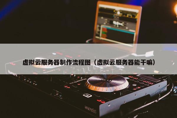 虚拟云服务器制作流程图（虚拟云服务器能干嘛）