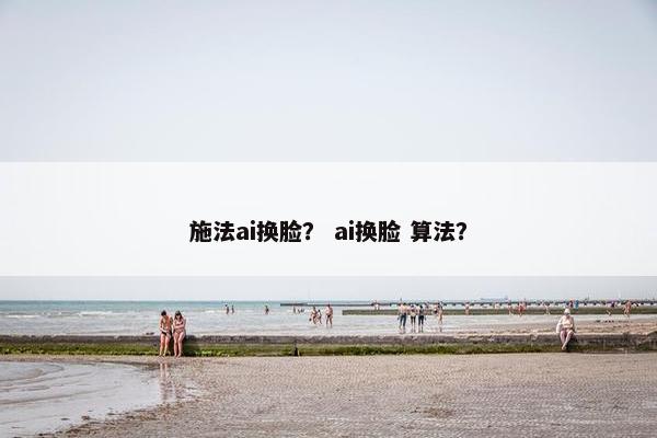 施法ai换脸？ ai换脸 算法？
