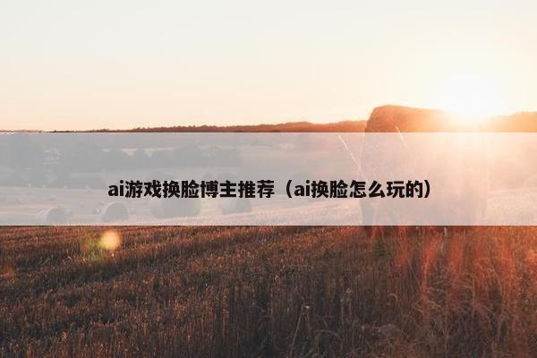 ai游戏换脸博主推荐(ai换脸怎么玩的) ai游戏换脸博主推荐(ai换脸怎么玩的)