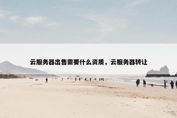云服务器出售需要什么资质，云服务器转让
