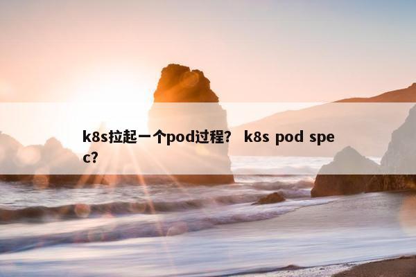 k8s拉起一个pod过程？ k8s pod spec？