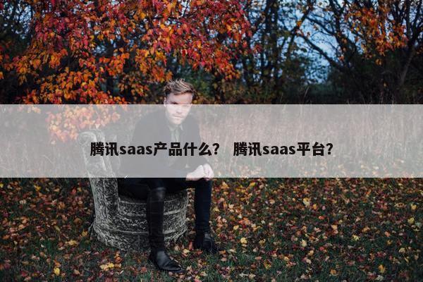 腾讯saas产品什么？ 腾讯saas平台？