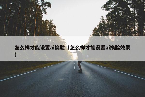 怎么样才能设置ai换脸(怎么样才能设置ai换脸效果) 怎么样才能设置ai换脸(怎么样才能设置ai换脸效果)