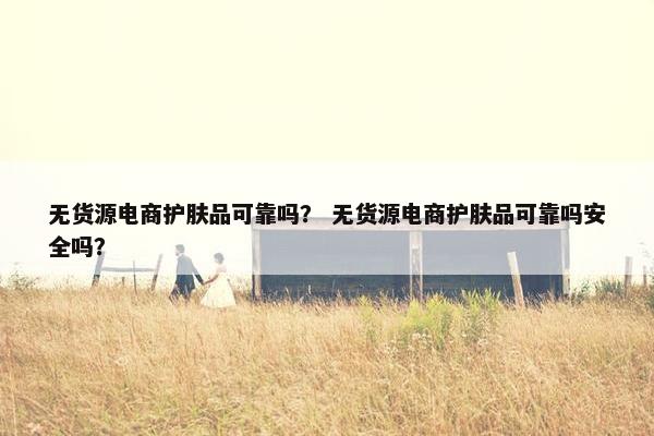 无货源电商护肤品可靠吗？ 无货源电商护肤品可靠吗安全吗？