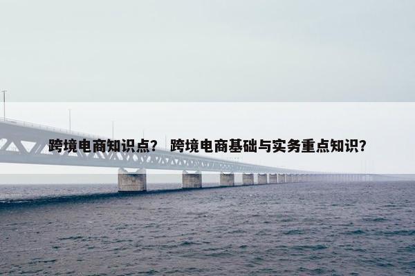 跨境电商知识点？ 跨境电商基础与实务重点知识？